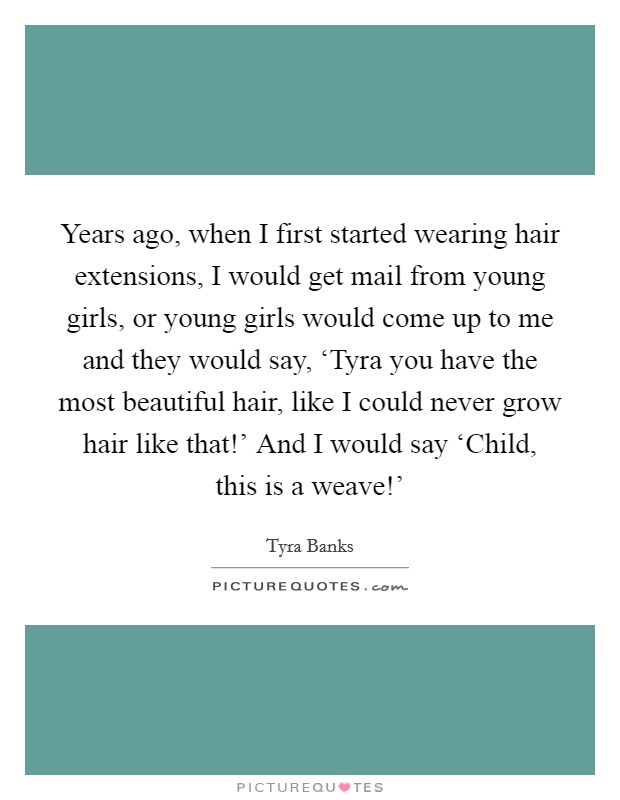 Years ago, when I first started wearing hair extensions, I would get mail from young girls, or young girls would come up to me and they would say, ‘Tyra you have the most beautiful hair, like I could never grow hair like that!' And I would say ‘Child, this is a weave!' Picture Quote #1