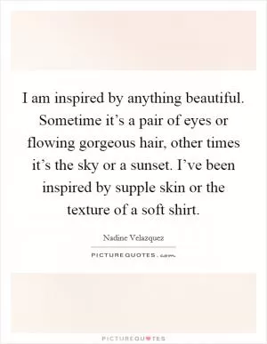 I am inspired by anything beautiful. Sometime it’s a pair of eyes or flowing gorgeous hair, other times it’s the sky or a sunset. I’ve been inspired by supple skin or the texture of a soft shirt Picture Quote #1
