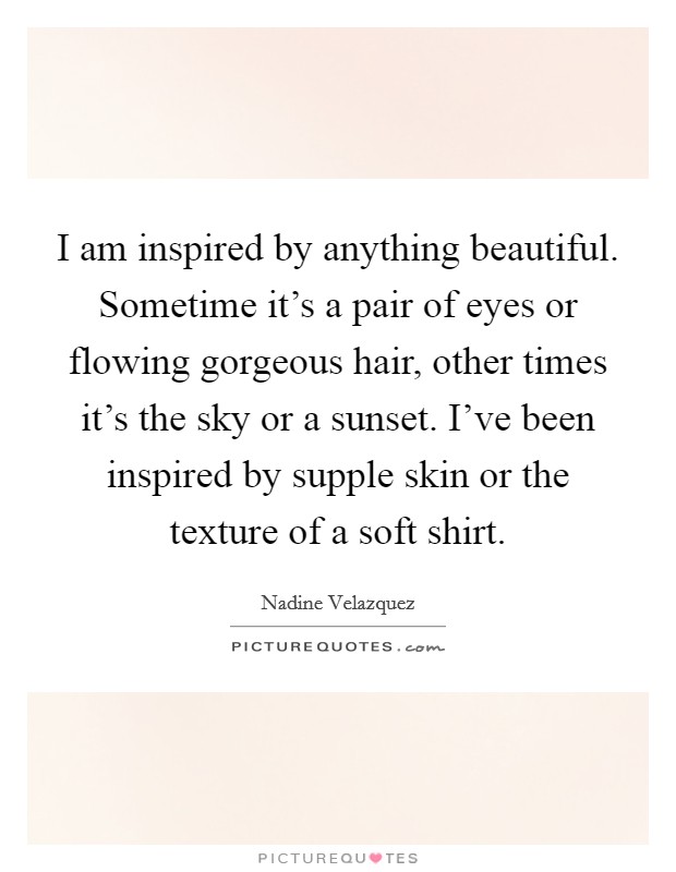 I am inspired by anything beautiful. Sometime it's a pair of eyes or flowing gorgeous hair, other times it's the sky or a sunset. I've been inspired by supple skin or the texture of a soft shirt. Picture Quote #1