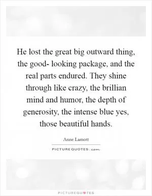 He lost the great big outward thing, the good- looking package, and the real parts endured. They shine through like crazy, the brillian mind and humor, the depth of generosity, the intense blue yes, those beautiful hands Picture Quote #1