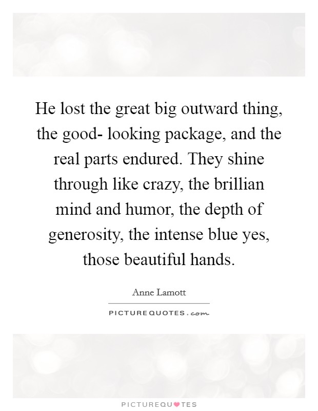 He lost the great big outward thing, the good- looking package, and the real parts endured. They shine through like crazy, the brillian mind and humor, the depth of generosity, the intense blue yes, those beautiful hands. Picture Quote #1