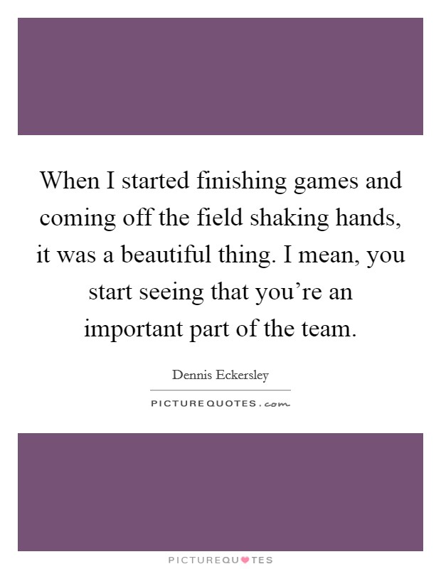 When I started finishing games and coming off the field shaking hands, it was a beautiful thing. I mean, you start seeing that you're an important part of the team. Picture Quote #1
