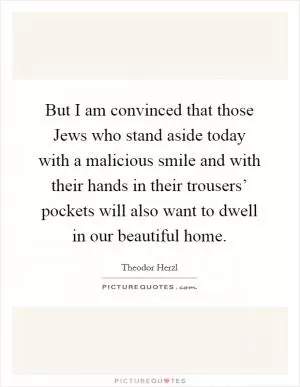 But I am convinced that those Jews who stand aside today with a malicious smile and with their hands in their trousers’ pockets will also want to dwell in our beautiful home Picture Quote #1