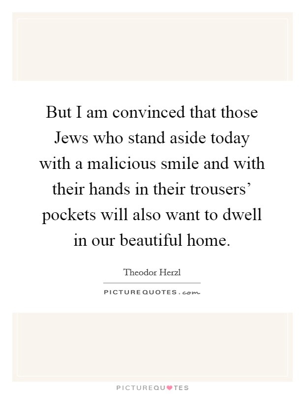 But I am convinced that those Jews who stand aside today with a malicious smile and with their hands in their trousers' pockets will also want to dwell in our beautiful home. Picture Quote #1