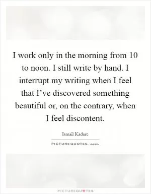 I work only in the morning from 10 to noon. I still write by hand. I interrupt my writing when I feel that I’ve discovered something beautiful or, on the contrary, when I feel discontent Picture Quote #1