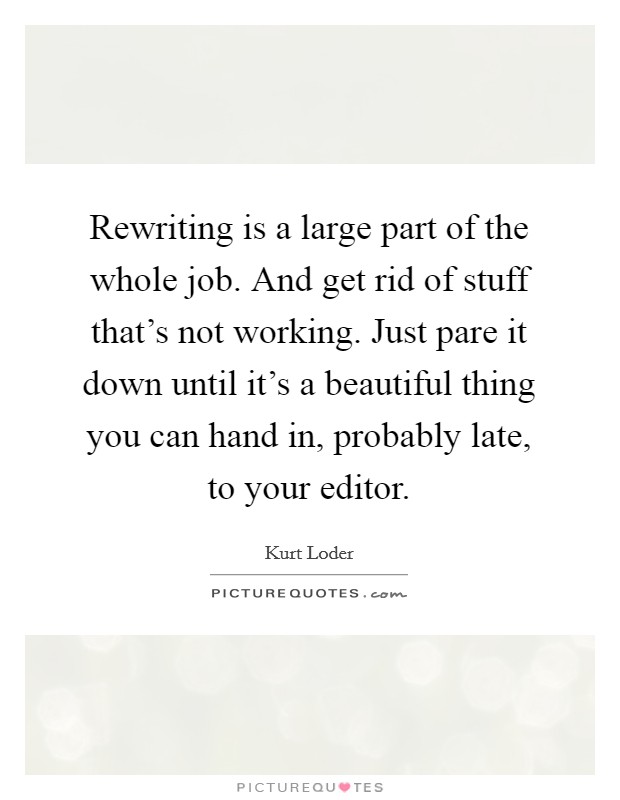 Rewriting is a large part of the whole job. And get rid of stuff that's not working. Just pare it down until it's a beautiful thing you can hand in, probably late, to your editor. Picture Quote #1