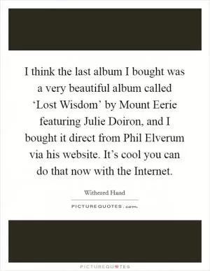I think the last album I bought was a very beautiful album called ‘Lost Wisdom’ by Mount Eerie featuring Julie Doiron, and I bought it direct from Phil Elverum via his website. It’s cool you can do that now with the Internet Picture Quote #1