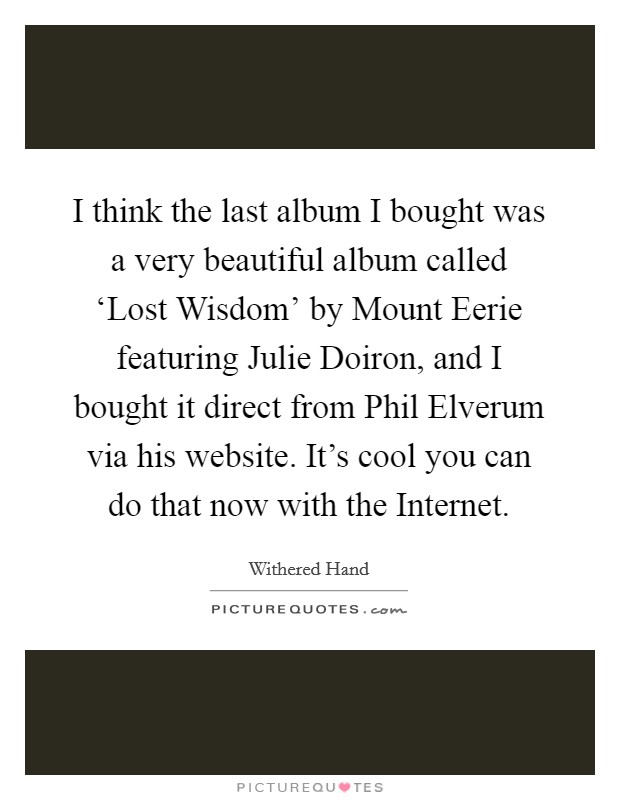 I think the last album I bought was a very beautiful album called ‘Lost Wisdom' by Mount Eerie featuring Julie Doiron, and I bought it direct from Phil Elverum via his website. It's cool you can do that now with the Internet. Picture Quote #1