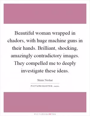 Beautiful woman wrapped in chadors, with huge machine guns in their hands. Brilliant, shocking, amazingly contradictory images. They compelled me to deeply investigate these ideas Picture Quote #1