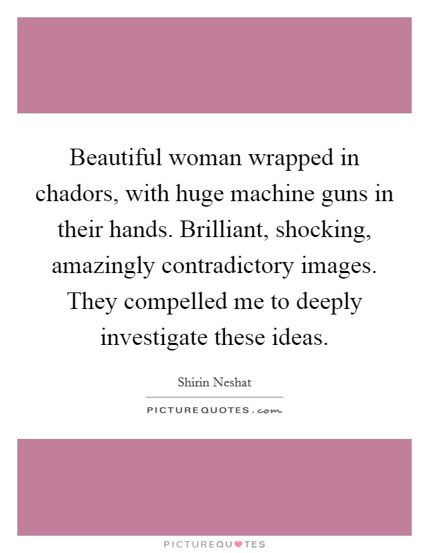 Beautiful woman wrapped in chadors, with huge machine guns in their hands. Brilliant, shocking, amazingly contradictory images. They compelled me to deeply investigate these ideas. Picture Quote #1