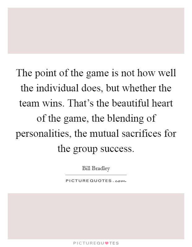The point of the game is not how well the individual does, but whether the team wins. That's the beautiful heart of the game, the blending of personalities, the mutual sacrifices for the group success. Picture Quote #1