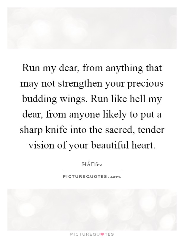 Run my dear, from anything that may not strengthen your precious budding wings. Run like hell my dear, from anyone likely to put a sharp knife into the sacred, tender vision of your beautiful heart. Picture Quote #1