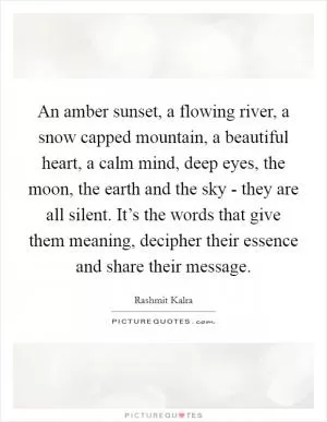 An amber sunset, a flowing river, a snow capped mountain, a beautiful heart, a calm mind, deep eyes, the moon, the earth and the sky - they are all silent. It’s the words that give them meaning, decipher their essence and share their message Picture Quote #1