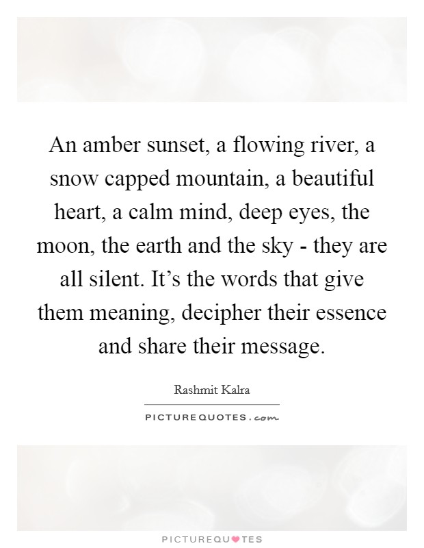 An amber sunset, a flowing river, a snow capped mountain, a beautiful heart, a calm mind, deep eyes, the moon, the earth and the sky - they are all silent. It's the words that give them meaning, decipher their essence and share their message. Picture Quote #1