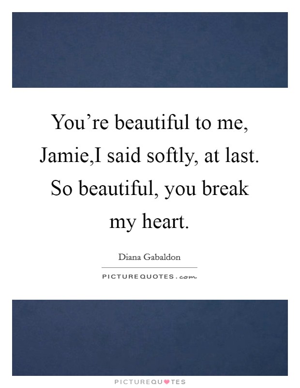 You're beautiful to me, Jamie,I said softly, at last. So beautiful, you break my heart. Picture Quote #1