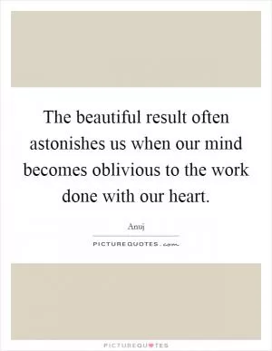 The beautiful result often astonishes us when our mind becomes oblivious to the work done with our heart Picture Quote #1