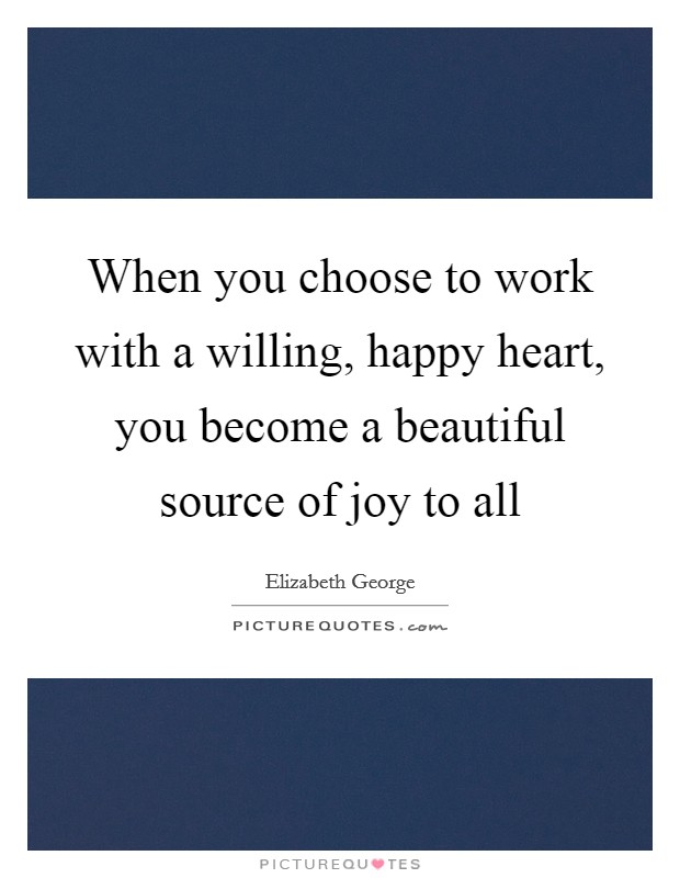 When you choose to work with a willing, happy heart, you become a beautiful source of joy to all Picture Quote #1