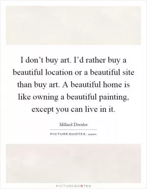 I don’t buy art. I’d rather buy a beautiful location or a beautiful site than buy art. A beautiful home is like owning a beautiful painting, except you can live in it Picture Quote #1