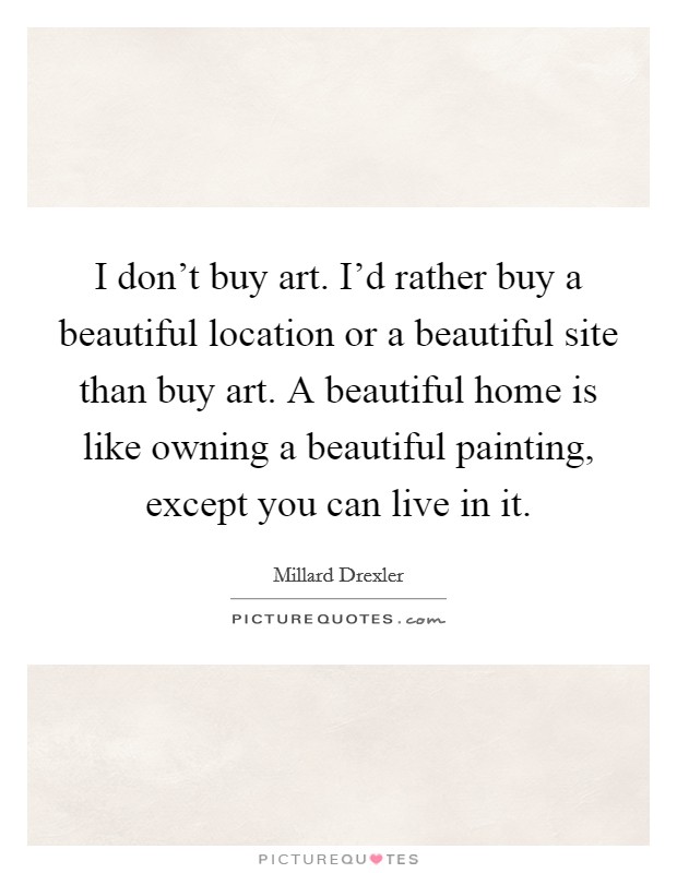 I don't buy art. I'd rather buy a beautiful location or a beautiful site than buy art. A beautiful home is like owning a beautiful painting, except you can live in it. Picture Quote #1
