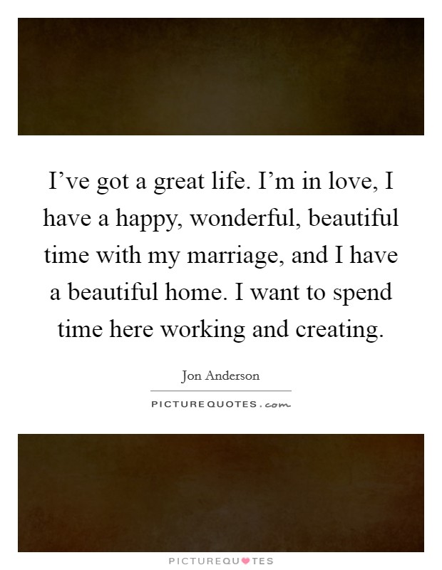I've got a great life. I'm in love, I have a happy, wonderful, beautiful time with my marriage, and I have a beautiful home. I want to spend time here working and creating. Picture Quote #1