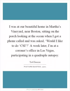 I was at our beautiful home in Martha’s Vineyard, near Boston, sitting on the porch looking at the ocean when I got a phone called and was asked, ‘Would I like to do ‘CSI’?’ A week later, I’m at a coroner’s office in Las Vegas, participating in a quadruple autopsy Picture Quote #1