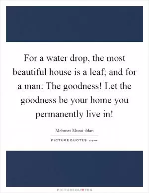 For a water drop, the most beautiful house is a leaf; and for a man: The goodness! Let the goodness be your home you permanently live in! Picture Quote #1