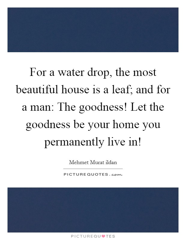 For a water drop, the most beautiful house is a leaf; and for a man: The goodness! Let the goodness be your home you permanently live in! Picture Quote #1