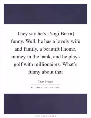 They say he’s [Yogi Berra] funny. Well, he has a lovely wife and family, a beautiful home, money in the bank, and he plays golf with millionaires. What’s funny about that Picture Quote #1