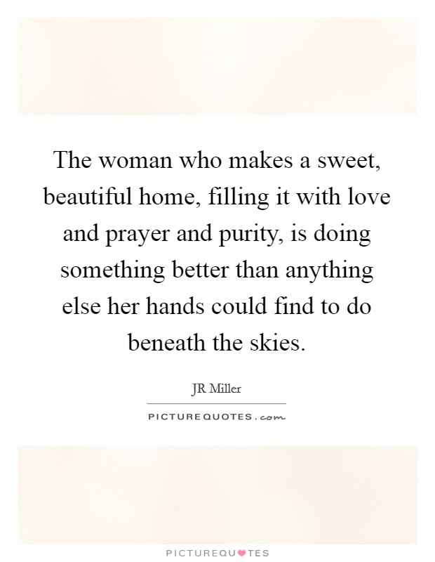 The woman who makes a sweet, beautiful home, filling it with love and prayer and purity, is doing something better than anything else her hands could find to do beneath the skies. Picture Quote #1