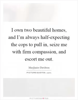 I own two beautiful homes, and I’m always half-expecting the cops to pull in, seize me with firm compassion, and escort me out Picture Quote #1