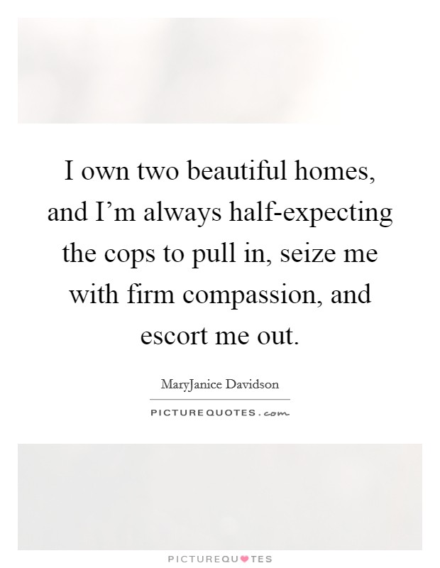 I own two beautiful homes, and I'm always half-expecting the cops to pull in, seize me with firm compassion, and escort me out. Picture Quote #1