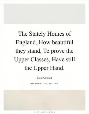 The Stately Homes of England, How beautiful they stand, To prove the Upper Classes, Have still the Upper Hand Picture Quote #1