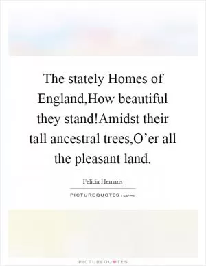 The stately Homes of England,How beautiful they stand!Amidst their tall ancestral trees,O’er all the pleasant land Picture Quote #1