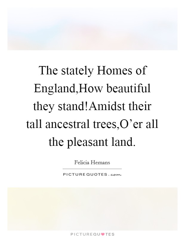 The stately Homes of England,How beautiful they stand!Amidst their tall ancestral trees,O'er all the pleasant land. Picture Quote #1