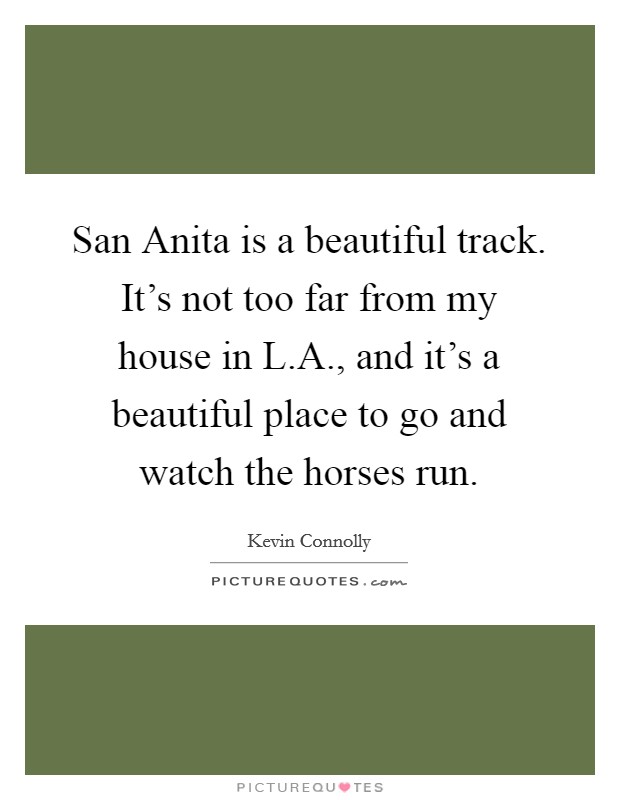 San Anita is a beautiful track. It's not too far from my house in L.A., and it's a beautiful place to go and watch the horses run. Picture Quote #1