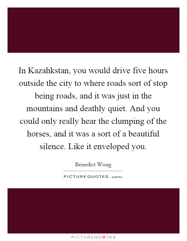 In Kazahkstan, you would drive five hours outside the city to where roads sort of stop being roads, and it was just in the mountains and deathly quiet. And you could only really hear the clumping of the horses, and it was a sort of a beautiful silence. Like it enveloped you. Picture Quote #1