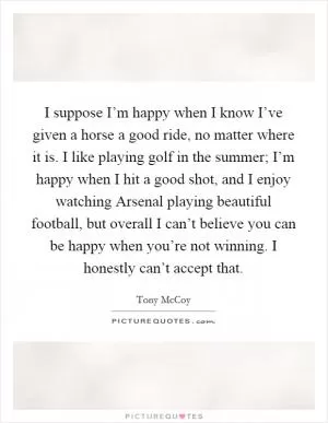 I suppose I’m happy when I know I’ve given a horse a good ride, no matter where it is. I like playing golf in the summer; I’m happy when I hit a good shot, and I enjoy watching Arsenal playing beautiful football, but overall I can’t believe you can be happy when you’re not winning. I honestly can’t accept that Picture Quote #1