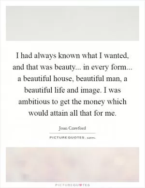 I had always known what I wanted, and that was beauty... in every form... a beautiful house, beautiful man, a beautiful life and image. I was ambitious to get the money which would attain all that for me Picture Quote #1