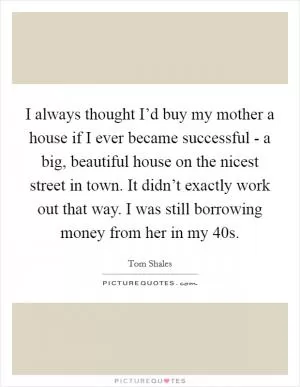 I always thought I’d buy my mother a house if I ever became successful - a big, beautiful house on the nicest street in town. It didn’t exactly work out that way. I was still borrowing money from her in my 40s Picture Quote #1