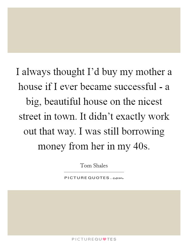 I always thought I’d buy my mother a house if I ever became successful - a big, beautiful house on the nicest street in town. It didn’t exactly work out that way. I was still borrowing money from her in my 40s Picture Quote #1