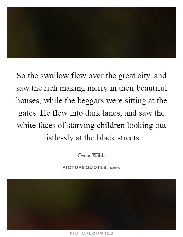So the swallow flew over the great city, and saw the rich making merry in their beautiful houses, while the beggars were sitting at the gates. He flew into dark lanes, and saw the white faces of starving children looking out listlessly at the black streets Picture Quote #1