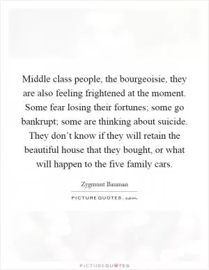 Middle class people, the bourgeoisie, they are also feeling frightened at the moment. Some fear losing their fortunes; some go bankrupt; some are thinking about suicide. They don’t know if they will retain the beautiful house that they bought, or what will happen to the five family cars Picture Quote #1