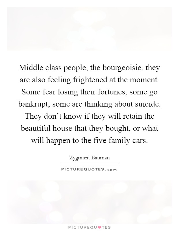 Middle class people, the bourgeoisie, they are also feeling frightened at the moment. Some fear losing their fortunes; some go bankrupt; some are thinking about suicide. They don’t know if they will retain the beautiful house that they bought, or what will happen to the five family cars Picture Quote #1