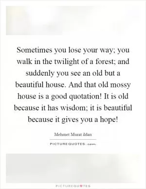 Sometimes you lose your way; you walk in the twilight of a forest; and suddenly you see an old but a beautiful house. And that old mossy house is a good quotation! It is old because it has wisdom; it is beautiful because it gives you a hope! Picture Quote #1