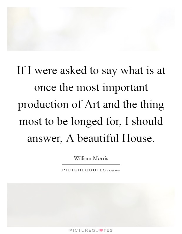 If I were asked to say what is at once the most important production of Art and the thing most to be longed for, I should answer, A beautiful House Picture Quote #1