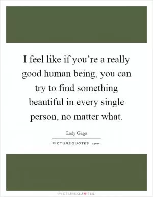 I feel like if you’re a really good human being, you can try to find something beautiful in every single person, no matter what Picture Quote #1