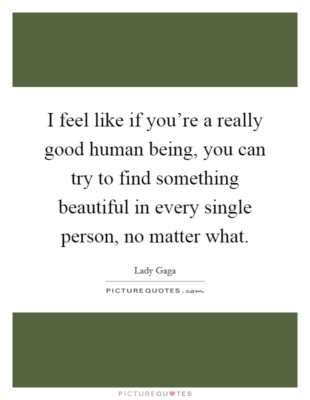 I feel like if you're a really good human being, you can try to find something beautiful in every single person, no matter what. Picture Quote #1