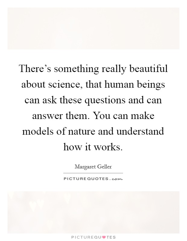 There's something really beautiful about science, that human beings can ask these questions and can answer them. You can make models of nature and understand how it works. Picture Quote #1
