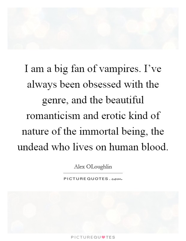 I am a big fan of vampires. I've always been obsessed with the genre, and the beautiful romanticism and erotic kind of nature of the immortal being, the undead who lives on human blood. Picture Quote #1