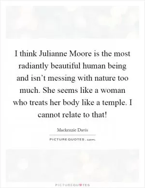 I think Julianne Moore is the most radiantly beautiful human being and isn’t messing with nature too much. She seems like a woman who treats her body like a temple. I cannot relate to that! Picture Quote #1